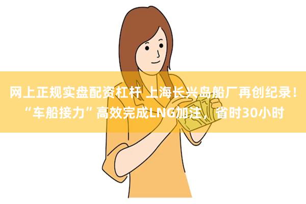 网上正规实盘配资杠杆 上海长兴岛船厂再创纪录！“车船接力”高效完成LNG加注，省时30小时