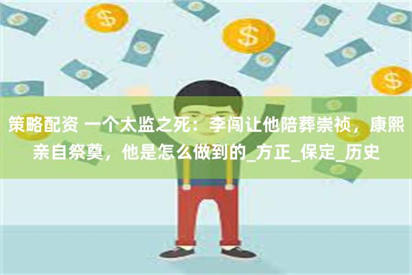策略配资 一个太监之死：李闯让他陪葬崇祯，康熙亲自祭奠，他是怎么做到的_方正_保定_历史