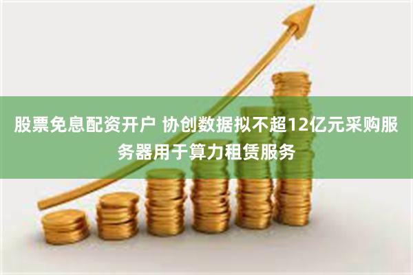 股票免息配资开户 协创数据拟不超12亿元采购服务器用于算力租赁服务