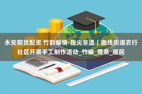 永安期货配资 竹韵编情·指尖非遗丨曲线街道农行社区开展手工制作活动_竹编_篾条_居民